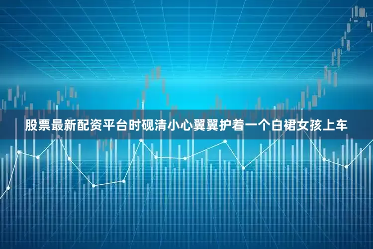 股票最新配资平台时砚清小心翼翼护着一个白裙女孩上车