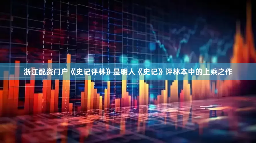 浙江配资门户《史记评林》是明人《史记》评林本中的上乘之作
